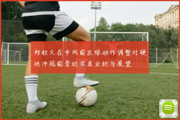 郑钦文在中网前发球动作调整对硬地冲冠前景的深度分析与展望